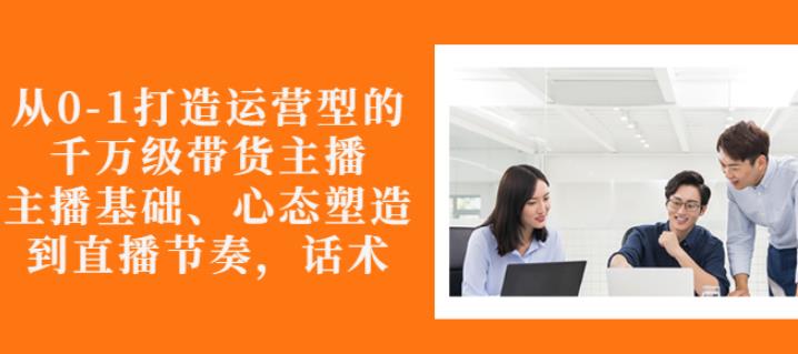 从0-1打造运营型的带货主播：主播基础、心态塑造，能力培养到直播节奏，话术进行全面讲解-冰妍网