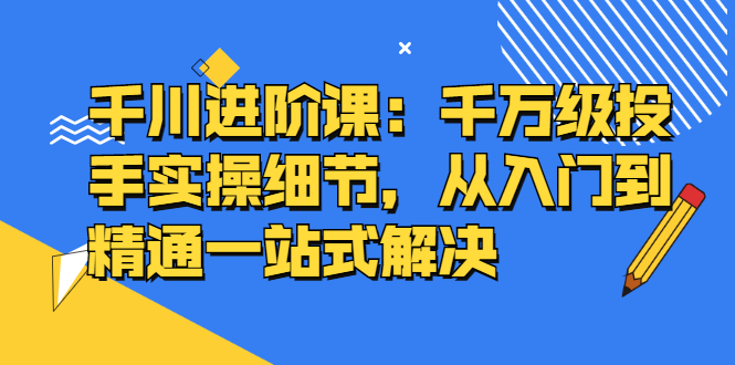 千川进阶课：千川投放细节实操，从入门到精通一站式解决-冰妍网