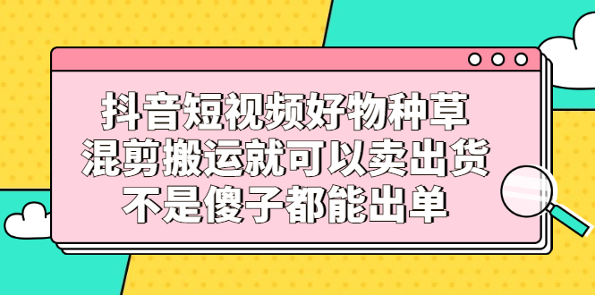 抖音短视频好物种草，混剪搬运就可以卖出货，不是傻子都能出单-冰妍网